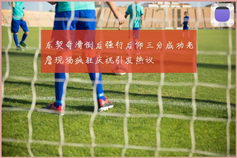 东契奇滑倒后强行后仰三分成功老詹现场疯狂庆祝引发热议