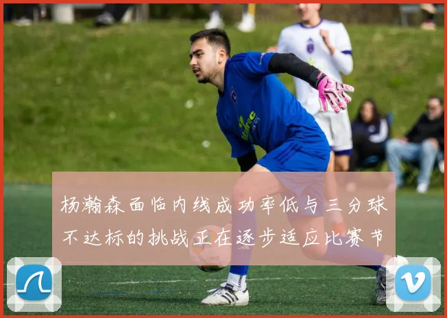 杨瀚森面临内线成功率低与三分球不达标的挑战正在逐步适应比赛节奏