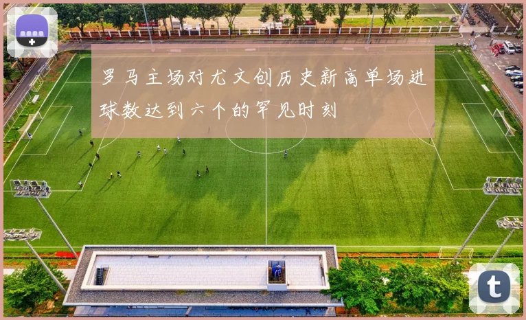 罗马主场对尤文创历史新高单场进球数达到六个的罕见时刻