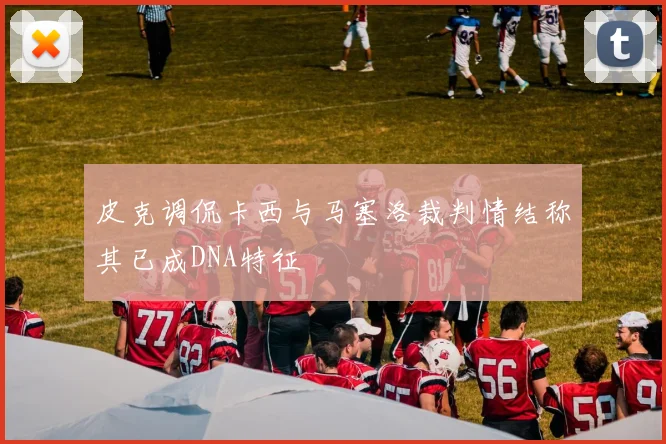 皮克调侃卡西与马塞洛裁判情结称其已成DNA特征