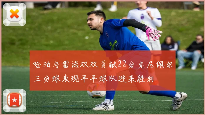 哈珀与雷诺双双贡献22分克尼佩尔三分球表现平平球队迎来胜利