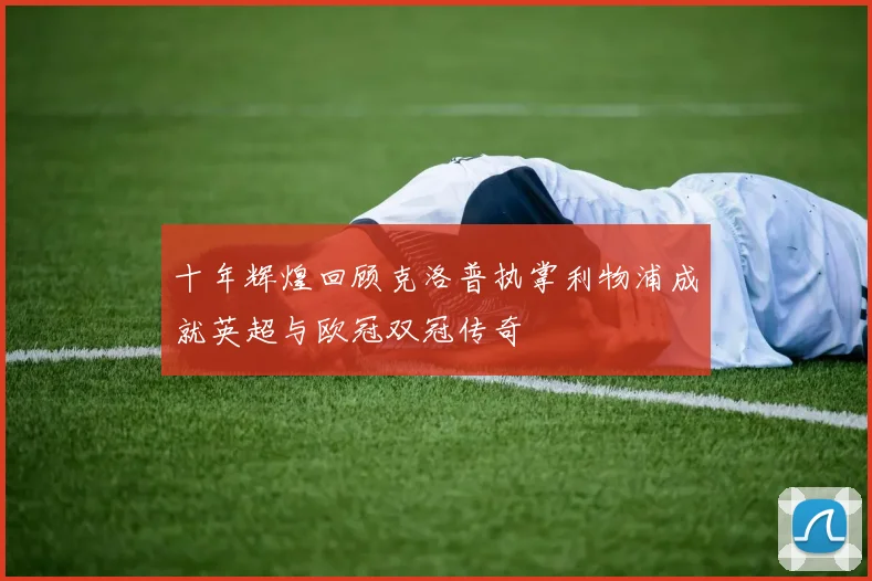 十年辉煌回顾克洛普执掌利物浦成就英超与欧冠双冠传奇