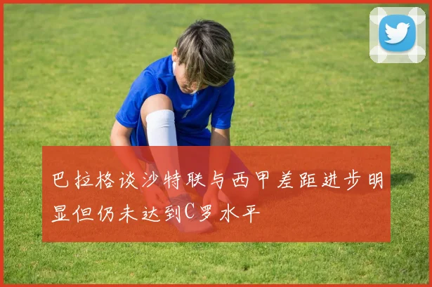 巴拉格谈沙特联与西甲差距进步明显但仍未达到C罗水平