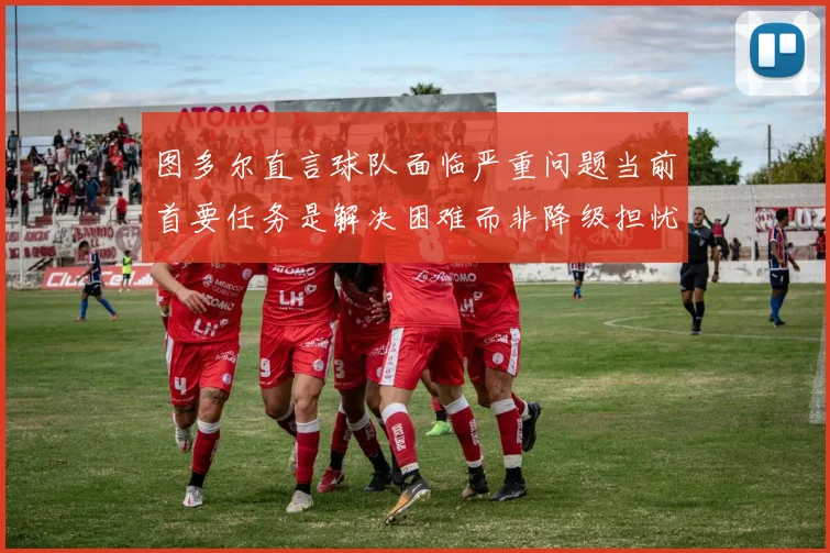 图多尔直言球队面临严重问题当前首要任务是解决困难而非降级担忧