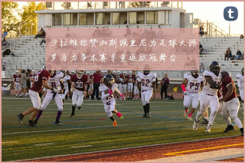 沙拉维称赞加斯佩里尼为足球大师罗马力争本赛季重返欧冠舞台