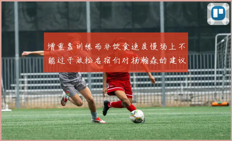 增重靠训练而非饮食速度慢场上不能过于放松名宿们对杨瀚森的建议