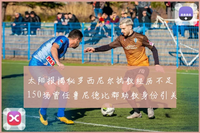 太阳报揭秘罗西尼尔执教经历不足150场曾任鲁尼德比郡助教身份引关注