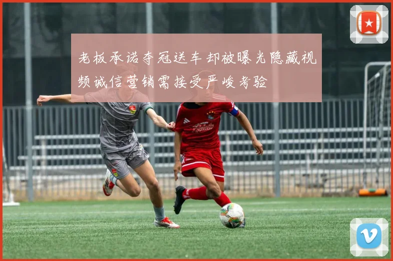 老板承诺夺冠送车却被曝光隐藏视频诚信营销需接受严峻考验