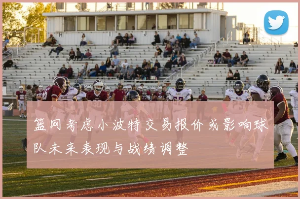 篮网考虑小波特交易报价或影响球队未来表现与战绩调整