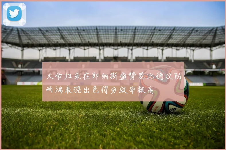 大帝归来在即纳斯盛赞恩比德攻防两端表现出色得分效率极高