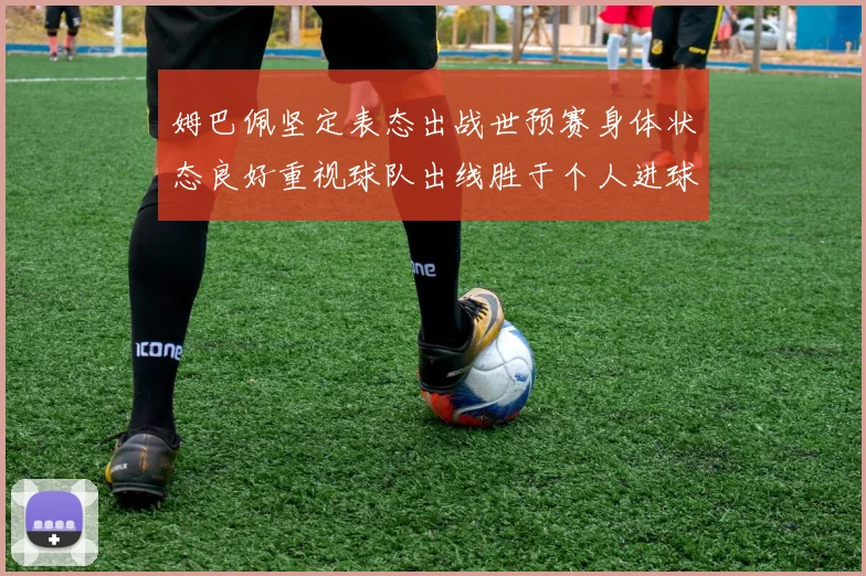姆巴佩坚定表态出战世预赛身体状态良好重视球队出线胜于个人进球
