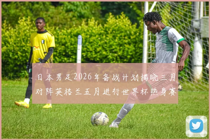 日本男足2026年备战计划揭晓三月对阵英格兰五月进行世界杯热身赛