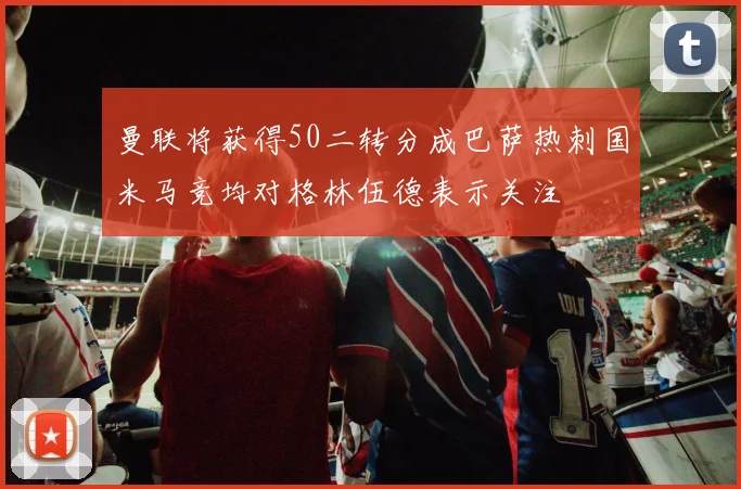 曼联将获得50二转分成巴萨热刺国米马竞均对格林伍德表示关注