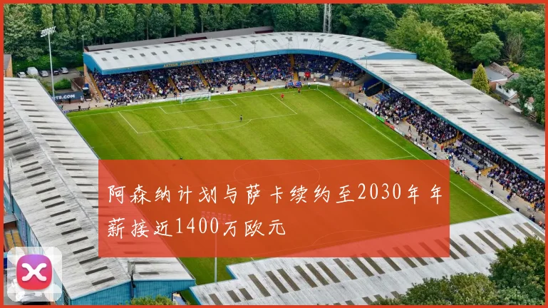 阿森纳计划与萨卡续约至2030年年薪接近1400万欧元