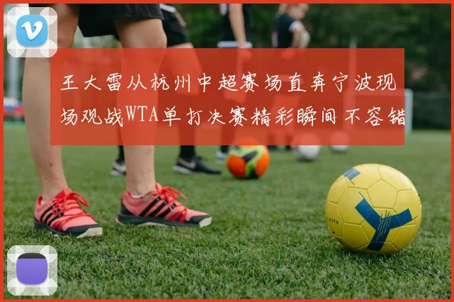 王大雷从杭州中超赛场直奔宁波现场观战WTA单打决赛精彩瞬间不容错过