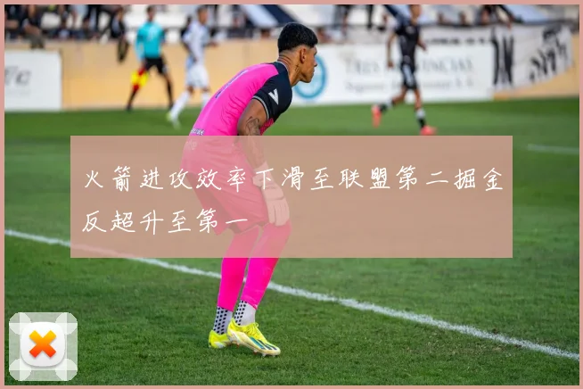 火箭进攻效率下滑至联盟第二掘金反超升至第一
