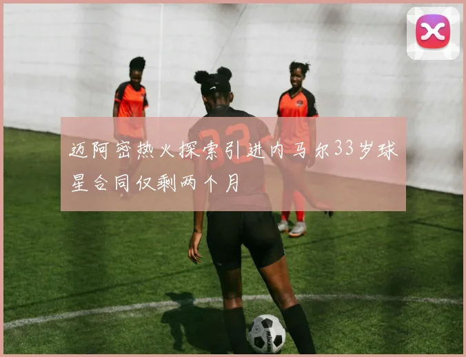 迈阿密热火探索引进内马尔33岁球星合同仅剩两个月