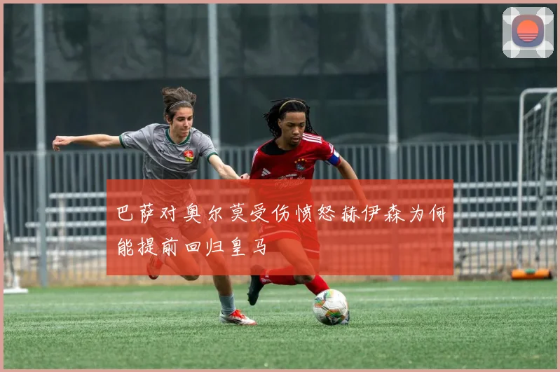 巴萨对奥尔莫受伤愤怒赫伊森为何能提前回归皇马