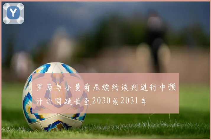 罗马与小曼奇尼续约谈判进行中预计合同延长至2030或2031年