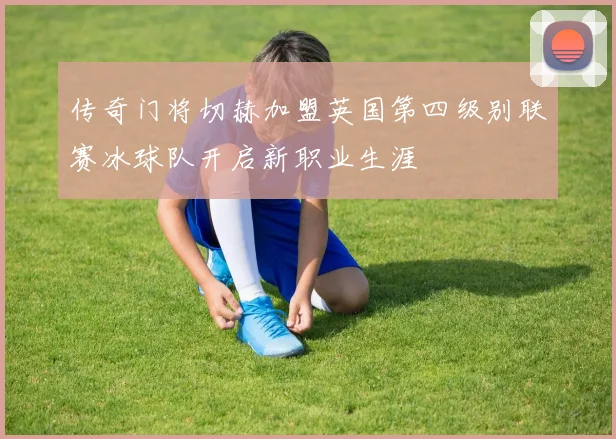传奇门将切赫加盟英国第四级别联赛冰球队开启新职业生涯