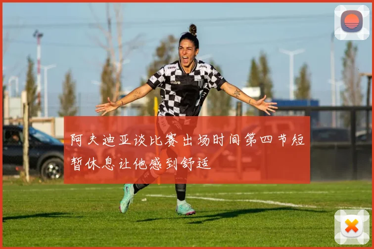 阿夫迪亚谈比赛出场时间第四节短暂休息让他感到舒适