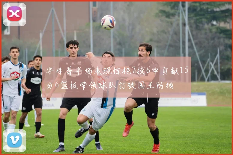 字母哥半场表现惊艳7投6中贡献15分6篮板带领球队打破国王防线