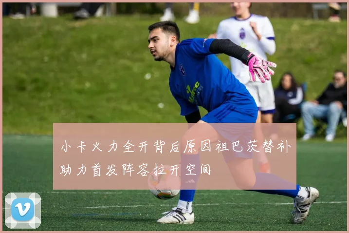 小卡火力全开背后原因祖巴茨替补助力首发阵容拉开空间