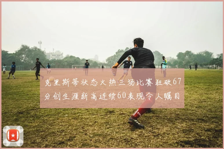 克里斯蒂状态火热三场比赛狂砍67分创生涯新高连续60表现令人瞩目