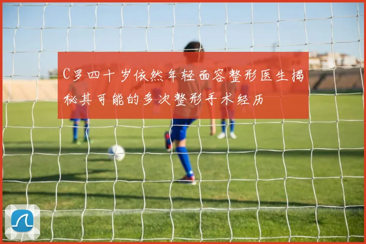 C罗四十岁依然年轻面容整形医生揭秘其可能的多次整形手术经历