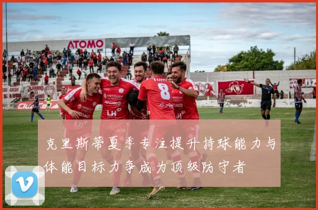 克里斯蒂夏季专注提升持球能力与体能目标力争成为顶级防守者