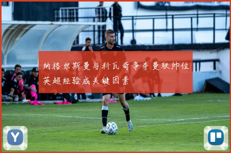 纳格尔斯曼与科瓦奇争夺曼联帅位英超经验成关键因素