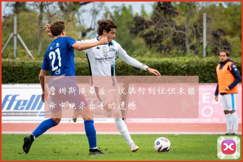 詹姆斯谈最后一攻执行到位但未能命中绝杀出手的遗憾