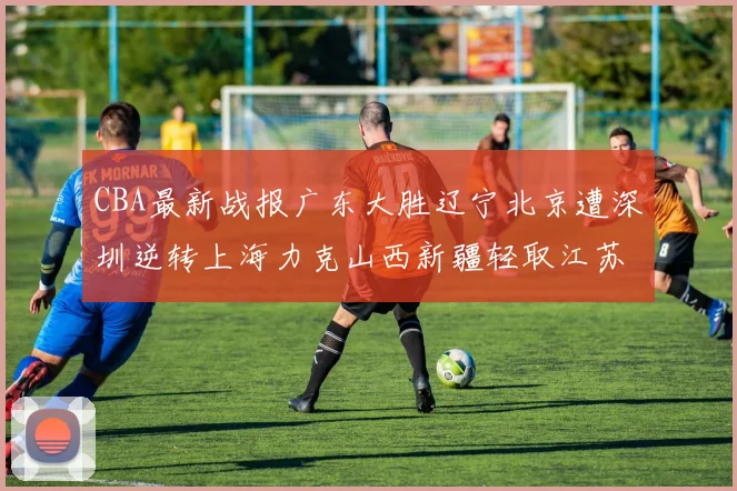 CBA最新战报广东大胜辽宁北京遭深圳逆转上海力克山西新疆轻取江苏