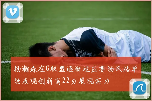 杨瀚森在G联盟逐渐适应赛场风格单场表现创新高22分展现实力