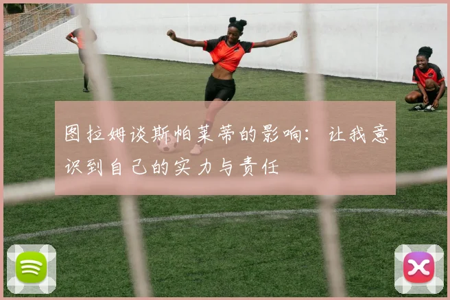 图拉姆谈斯帕莱蒂的影响：让我意识到自己的实力与责任