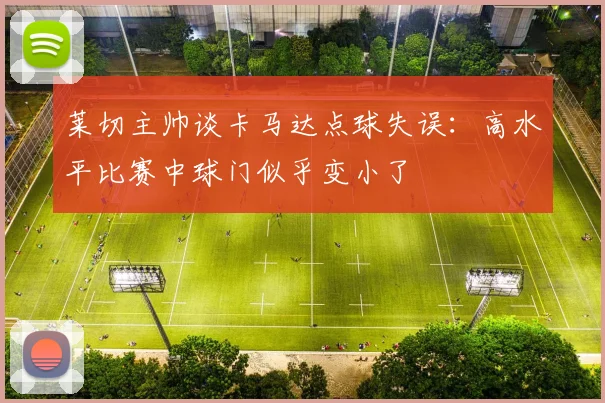 莱切主帅谈卡马达点球失误：高水平比赛中球门似乎变小了